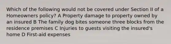 Which of the following would not be covered under Section II of a Homeowners policy? A Property damage to property owned by an insured B The family dog bites someone three blocks from the residence premises C Injuries to guests visiting the insured's home D First-aid expenses