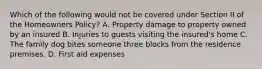 Which of the following would not be covered under Section II of the Homeowners Policy? A. Property damage to property owned by an insured B. Injuries to guests visiting the insured's home C. The family dog bites someone three blocks from the residence premises. D. First aid expenses