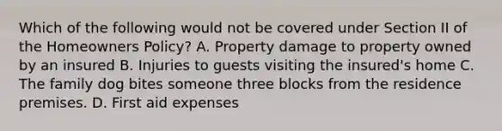 Which of the following would not be covered under Section II of the Homeowners Policy? A. Property damage to property owned by an insured B. Injuries to guests visiting the insured's home C. The family dog bites someone three blocks from the residence premises. D. First aid expenses