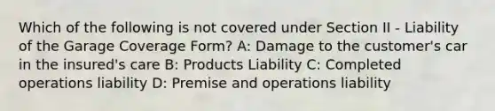 Which of the following is not covered under Section II - Liability of the Garage Coverage Form? A: Damage to the customer's car in the insured's care B: Products Liability C: Completed operations liability D: Premise and operations liability