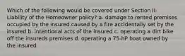 Which of the following would be covered under Section II- Liability of the Homeowner policy? a. damage to rented premises occupied by the insured caused by a fire accidentally set by the insured b. intentional acts of the insured c. operating a dirt bike off the insureds premises d. operating a 75-hP boat owned by the insured