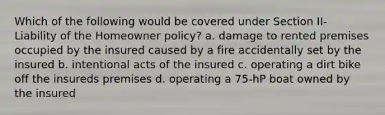 Which of the following would be covered under Section II- Liability of the Homeowner policy? a. damage to rented premises occupied by the insured caused by a fire accidentally set by the insured b. intentional acts of the insured c. operating a dirt bike off the insureds premises d. operating a 75-hP boat owned by the insured