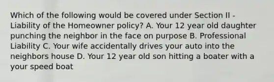 Which of the following would be covered under Section II - Liability of the Homeowner policy? A. Your 12 year old daughter punching the neighbor in the face on purpose B. Professional Liability C. Your wife accidentally drives your auto into the neighbors house D. Your 12 year old son hitting a boater with a your speed boat