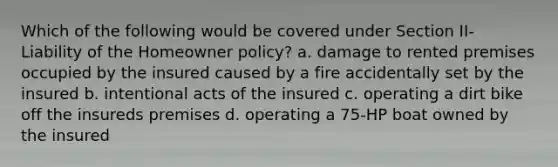 Which of the following would be covered under Section II- Liability of the Homeowner policy? a. damage to rented premises occupied by the insured caused by a fire accidentally set by the insured b. intentional acts of the insured c. operating a dirt bike off the insureds premises d. operating a 75-HP boat owned by the insured