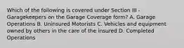 Which of the following is covered under Section III - Garagekeepers on the Garage Coverage form? A. Garage Operations B. Uninsured Motorists C. Vehicles and equipment owned by others in the care of the insured D. Completed Operations