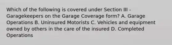 Which of the following is covered under Section III - Garagekeepers on the Garage Coverage form? A. Garage Operations B. Uninsured Motorists C. Vehicles and equipment owned by others in the care of the insured D. Completed Operations