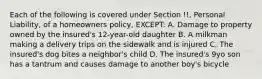 Each of the following is covered under Section !!, Personal Liability, of a homeowners policy, EXCEPT: A. Damage to property owned by the insured's 12-year-old daughter B. A milkman making a delivery trips on the sidewalk and is injured C. The insured's dog bites a neighbor's child D. The insured's 9yo son has a tantrum and causes damage to another boy's bicycle