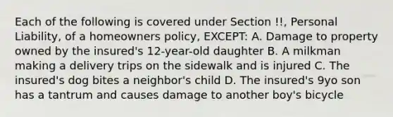 Each of the following is covered under Section !!, Personal Liability, of a homeowners policy, EXCEPT: A. Damage to property owned by the insured's 12-year-old daughter B. A milkman making a delivery trips on the sidewalk and is injured C. The insured's dog bites a neighbor's child D. The insured's 9yo son has a tantrum and causes damage to another boy's bicycle