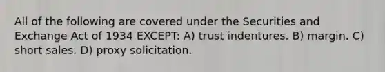 All of the following are covered under the Securities and Exchange Act of 1934 EXCEPT: A) trust indentures. B) margin. C) short sales. D) proxy solicitation.