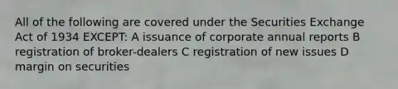 All of the following are covered under the Securities Exchange Act of 1934 EXCEPT: A issuance of corporate annual reports B registration of broker-dealers C registration of new issues D margin on securities