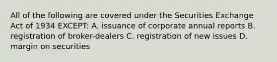 All of the following are covered under the Securities Exchange Act of 1934 EXCEPT: A. issuance of corporate annual reports B. registration of broker-dealers C. registration of new issues D. margin on securities