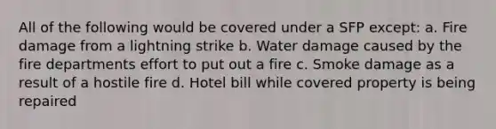 All of the following would be covered under a SFP except: a. Fire damage from a lightning strike b. Water damage caused by the fire departments effort to put out a fire c. Smoke damage as a result of a hostile fire d. Hotel bill while covered property is being repaired