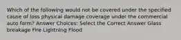 Which of the following would not be covered under the specified cause of loss physical damage coverage under the commercial auto form? Answer Choices: Select the Correct Answer Glass breakage Fire Lightning Flood