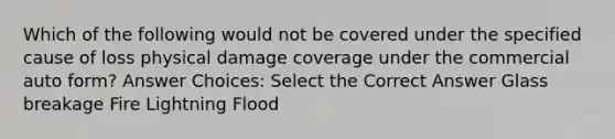 Which of the following would not be covered under the specified cause of loss physical damage coverage under the commercial auto form? Answer Choices: Select the Correct Answer Glass breakage Fire Lightning Flood