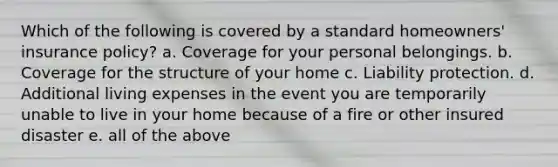 Which of the following is covered by a standard homeowners' insurance policy? a. Coverage for your personal belongings. b. Coverage for the structure of your home c. Liability protection. d. Additional living expenses in the event you are temporarily unable to live in your home because of a fire or other insured disaster e. all of the above