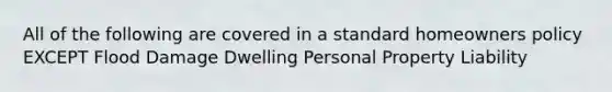 All of the following are covered in a standard homeowners policy EXCEPT Flood Damage Dwelling Personal Property Liability