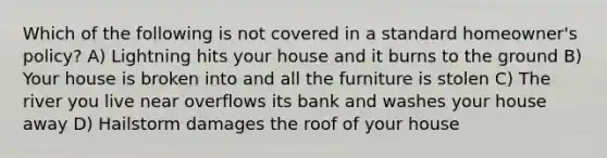 Which of the following is not covered in a standard homeowner's policy? A) Lightning hits your house and it burns to the ground B) Your house is broken into and all the furniture is stolen C) The river you live near overflows its bank and washes your house away D) Hailstorm damages the roof of your house