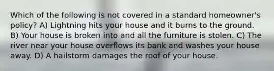 Which of the following is not covered in a standard homeowner's policy? A) Lightning hits your house and it burns to the ground. B) Your house is broken into and all the furniture is stolen. C) The river near your house overflows its bank and washes your house away. D) A hailstorm damages the roof of your house.