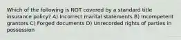 Which of the following is NOT covered by a standard title insurance policy? A) Incorrect marital statements B) Incompetent grantors C) Forged documents D) Unrecorded rights of parties in possession