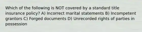 Which of the following is NOT covered by a standard title insurance policy? A) Incorrect marital statements B) Incompetent grantors C) Forged documents D) Unrecorded rights of parties in possession