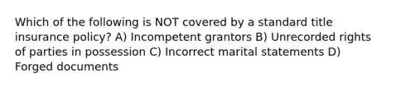 Which of the following is NOT covered by a standard title insurance policy? A) Incompetent grantors B) Unrecorded rights of parties in possession C) Incorrect marital statements D) Forged documents