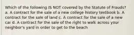 Which of the following IS NOT covered by the Statute of Frauds? a. A contract for the sale of a new college history textbook b. A contract for the sale of land c. A contract for the sale of a new car d. A contract for the sale of the right to walk across your neighbor's yard in order to get to the beach