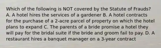 Which of the following is NOT covered by the Statute of Frauds? A. A hotel hires the services of a gardener B. A hotel contracts for the purchase of a 2-acre parcel of property on which the hotel plans to expand C. The parents of a bride promise a hotel they will pay for the bridal suite if the bride and groom fail to pay. D. A restaurant hires a banquet manager on a 3-year contract