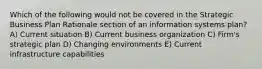 Which of the following would not be covered in the Strategic Business Plan Rationale section of an information systems plan? A) Current situation B) Current business organization C) Firm's strategic plan D) Changing environments E) Current infrastructure capabilities