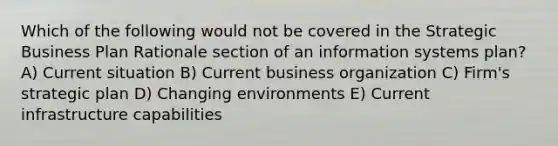 Which of the following would not be covered in the Strategic Business Plan Rationale section of an information systems plan? A) Current situation B) Current business organization C) Firm's strategic plan D) Changing environments E) Current infrastructure capabilities