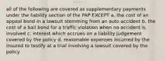 all of the following are covered as supplementary payments under the liability section of the PAP EXCEPT a. the cost of an appeal bond in a lawsuit stemming from an auto accident b. the cost of a bail bond for a traffic violation when no accident is involved c. interest which accrues on a liability judgement covered by the policy d. reasonable expenses incurred by the insured to testify at a trial involving a lawsuit covered by the policy