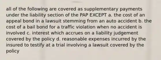 all of the following are covered as supplementary payments under the liability section of the PAP EXCEPT a. the cost of an appeal bond in a lawsuit stemming from an auto accident b. the cost of a bail bond for a traffic violation when no accident is involved c. interest which accrues on a liability judgement covered by the policy d. reasonable expenses incurred by the insured to testify at a trial involving a lawsuit covered by the policy