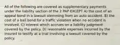 All of the following are covered as supplementary payments under the liability section of the 2 PAP EXCEPT A) the cost of an appeal bond in a lawsuit stemming from an auto accident. B) the cost of a bail bond for a traffic violation when no accident is involved. C) interest which accrues on a liability judgment covered by the policy. D) reasonable expenses incurred by the insured to testify at a trial involving a lawsuit covered by the policy.