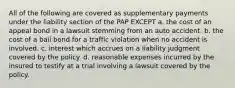 All of the following are covered as supplementary payments under the liability section of the PAP EXCEPT a. the cost of an appeal bond in a lawsuit stemming from an auto accident. b. the cost of a bail bond for a traffic violation when no accident is involved. c. interest which accrues on a liability judgment covered by the policy. d. reasonable expenses incurred by the insured to testify at a trial involving a lawsuit covered by the policy.