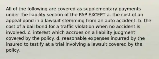 All of the following are covered as supplementary payments under the liability section of the PAP EXCEPT a. the cost of an appeal bond in a lawsuit stemming from an auto accident. b. the cost of a bail bond for a traffic violation when no accident is involved. c. interest which accrues on a liability judgment covered by the policy. d. reasonable expenses incurred by the insured to testify at a trial involving a lawsuit covered by the policy.