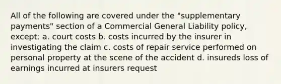 All of the following are covered under the "supplementary payments" section of a Commercial General Liability policy, except: a. court costs b. costs incurred by the insurer in investigating the claim c. costs of repair service performed on personal property at the scene of the accident d. insureds loss of earnings incurred at insurers request