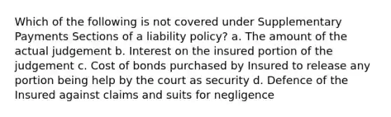 Which of the following is not covered under Supplementary Payments Sections of a liability policy? a. The amount of the actual judgement b. Interest on the insured portion of the judgement c. Cost of bonds purchased by Insured to release any portion being help by the court as security d. Defence of the Insured against claims and suits for negligence