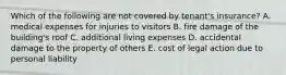 Which of the following are not covered by tenant's insurance? A. medical expenses for injuries to visitors B. fire damage of the building's roof C. additional living expenses D. accidental damage to the property of others E. cost of legal action due to personal liability