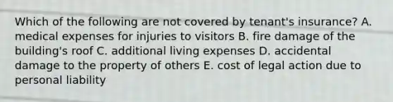 Which of the following are not covered by tenant's insurance? A. medical expenses for injuries to visitors B. fire damage of the building's roof C. additional living expenses D. accidental damage to the property of others E. cost of legal action due to personal liability