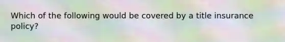 Which of the following would be covered by a title insurance policy?