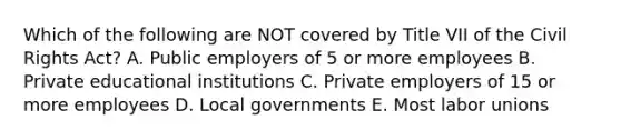 Which of the following are NOT covered by Title VII of the Civil Rights Act? A. Public employers of 5 or more employees B. Private educational institutions C. Private employers of 15 or more employees D. Local governments E. Most labor unions