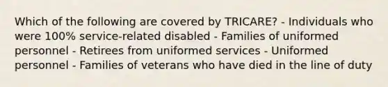 Which of the following are covered by TRICARE? - Individuals who were 100% service-related disabled - Families of uniformed personnel - Retirees from uniformed services - Uniformed personnel - Families of veterans who have died in the line of duty