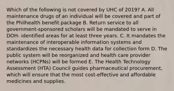 Which of the following is not covered by UHC of 2019? A. All maintenance drugs of an individual will be covered and part of the Philhealth benefit package B. Return service to all government-sponsored scholars will be mandated to serve in DOH- identified areas for at least three years. C. It mandates the maintenance of interoperable information systems and standardizes the necessary health data for collection form D. The public system will be reorganized and health care provider networks (HCPNs) will be formed E. The Health Technology Assessment (HTA) Council guides pharmaceutical procurement, which will ensure that the most cost-effective and affordable medicines and supplies.