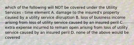 which of the following will NOT be covered under the Utility Services - time element A. damage to the insured's property caused by a utility service disruption B. loss of business income arising from loss of utility service caused by an insured peril C. extra expense incurred to remain open arising from loss of utility service caused by an insured peril D. none of the above would be covered