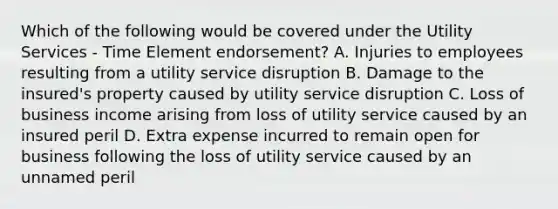 Which of the following would be covered under the Utility Services - Time Element endorsement? A. Injuries to employees resulting from a utility service disruption B. Damage to the insured's property caused by utility service disruption C. Loss of business income arising from loss of utility service caused by an insured peril D. Extra expense incurred to remain open for business following the loss of utility service caused by an unnamed peril