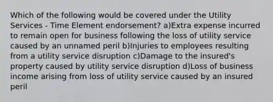 Which of the following would be covered under the Utility Services - Time Element endorsement? a)Extra expense incurred to remain open for business following the loss of utility service caused by an unnamed peril b)Injuries to employees resulting from a utility service disruption c)Damage to the insured's property caused by utility service disruption d)Loss of business income arising from loss of utility service caused by an insured peril