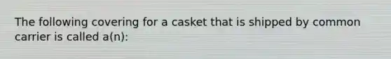 The following covering for a casket that is shipped by common carrier is called a(n):