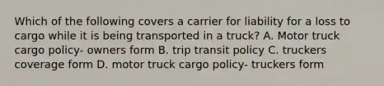 Which of the following covers a carrier for liability for a loss to cargo while it is being transported in a truck? A. Motor truck cargo policy- owners form B. trip transit policy C. truckers coverage form D. motor truck cargo policy- truckers form