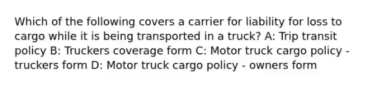 Which of the following covers a carrier for liability for loss to cargo while it is being transported in a truck? A: Trip transit policy B: Truckers coverage form C: Motor truck cargo policy - truckers form D: Motor truck cargo policy - owners form