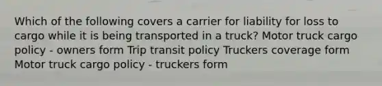 Which of the following covers a carrier for liability for loss to cargo while it is being transported in a truck? Motor truck cargo policy - owners form Trip transit policy Truckers coverage form Motor truck cargo policy - truckers form