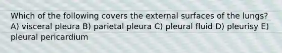 Which of the following covers the external surfaces of the lungs? A) visceral pleura B) parietal pleura C) pleural fluid D) pleurisy E) pleural pericardium